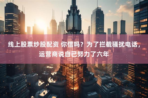 线上股票炒股配资 你信吗？为了拦截骚扰电话，运营商说自己努力了六年
