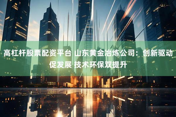 高杠杆股票配资平台 山东黄金冶炼公司：创新驱动促发展 技术环保双提升