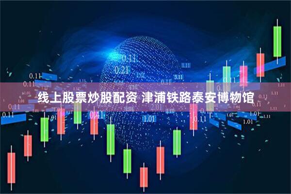 线上股票炒股配资 津浦铁路泰安博物馆