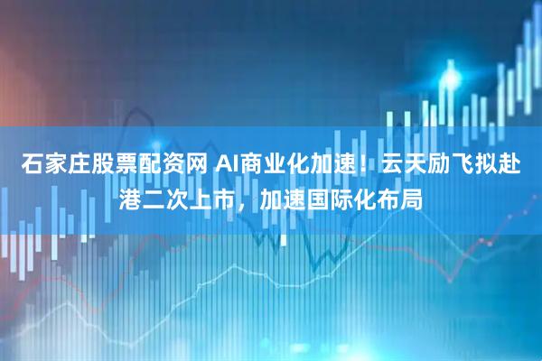 石家庄股票配资网 AI商业化加速！云天励飞拟赴港二次上市，加速国际化布局