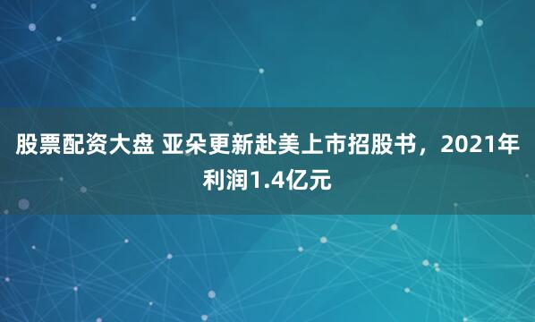 股票配资大盘 亚朵更新赴美上市招股书，2021年利润1.4亿元
