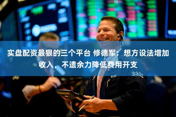 实盘配资最狠的三个平台 修德军：想方设法增加收入，不遗余力降低费用开支