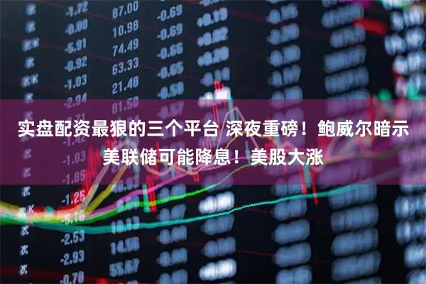 实盘配资最狠的三个平台 深夜重磅！鲍威尔暗示美联储可能降息！美股大涨