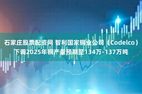石家庄股票配资网 智利国家铜业公司（Codelco）下调2025年铜产量预期至134万-137万吨