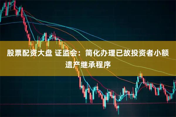 股票配资大盘 证监会：简化办理已故投资者小额遗产继承程序
