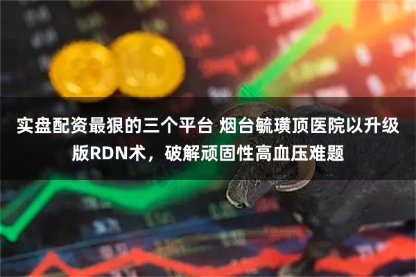 实盘配资最狠的三个平台 烟台毓璜顶医院以升级版RDN术，破解顽固性高血压难题