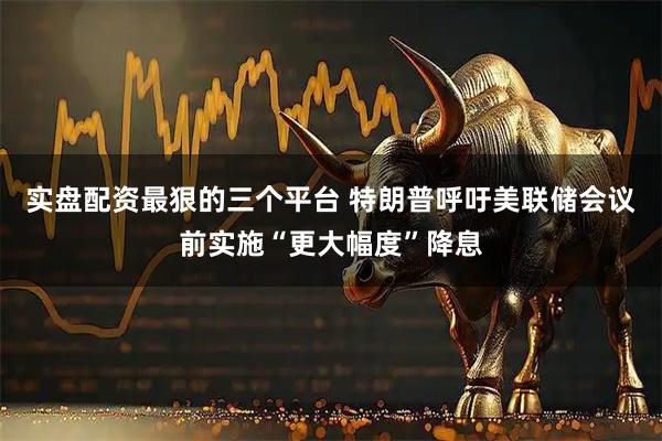 实盘配资最狠的三个平台 特朗普呼吁美联储会议前实施“更大幅度”降息