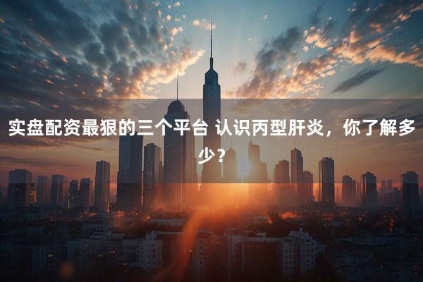 实盘配资最狠的三个平台 认识丙型肝炎，你了解多少？