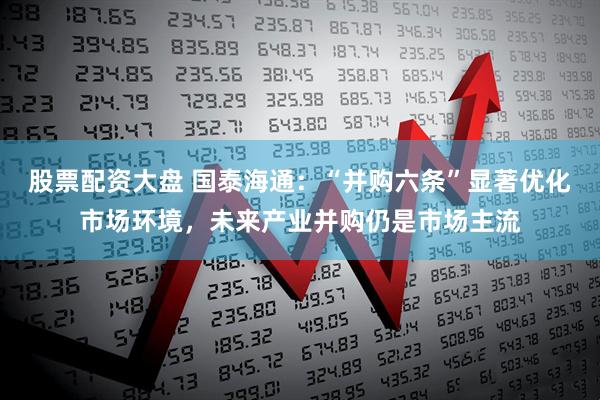 股票配资大盘 国泰海通：“并购六条”显著优化市场环境，未来产业并购仍是市场主流