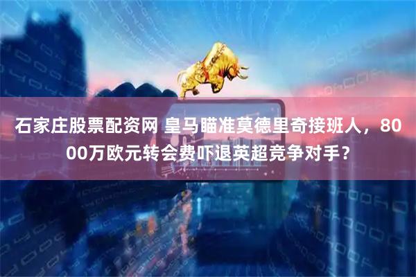 石家庄股票配资网 皇马瞄准莫德里奇接班人，8000万欧元转会费吓退英超竞争对手？