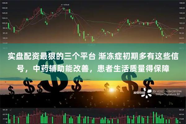 实盘配资最狠的三个平台 渐冻症初期多有这些信号，中药辅助能改善，患者生活质量得保障