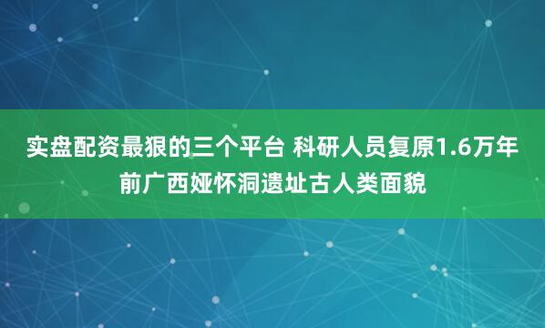实盘配资最狠的三个平台 科研人员复原1.6万年前广西娅怀洞遗址古人类面貌