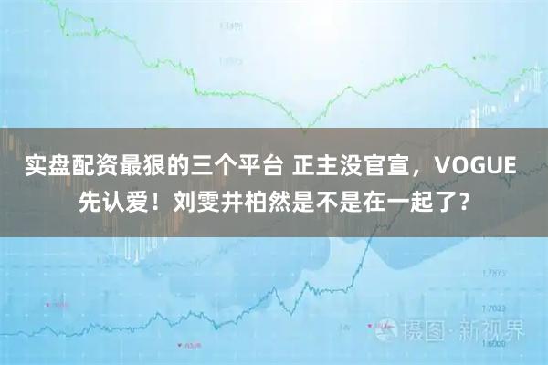 实盘配资最狠的三个平台 正主没官宣,VOGUE 先认爱!刘雯井柏然是不是在一起了?