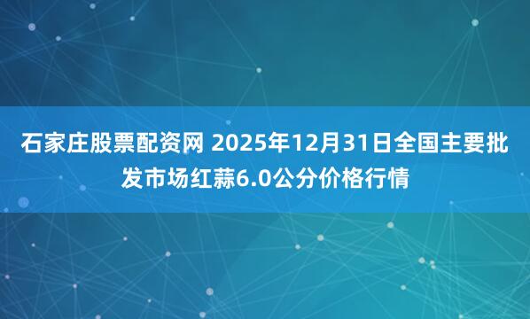 石家庄股票配资网 2025年12月31日全国主要批发市场红蒜6.0公分价格行情