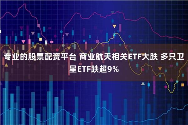 专业的股票配资平台 商业航天相关ETF大跌 多只卫星ETF跌超9%