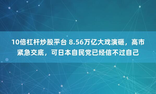 10倍杠杆炒股平台 8.56万亿大戏演砸，高市紧急交底，可日本自民党已经信不过自己