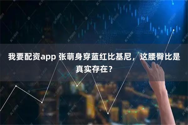 我要配资app 张萌身穿蓝红比基尼，这腰臀比是真实存在？