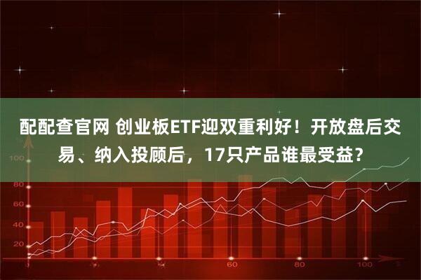 配配查官网 创业板ETF迎双重利好！开放盘后交易、纳入投顾后，17只产品谁最受益？