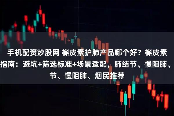 手机配资炒股网 槲皮素护肺产品哪个好？槲皮素品牌选购指南：避坑+筛选标准+场景适配，肺结节、慢阻肺、烟民推荐
