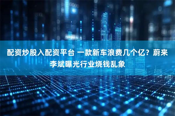 配资炒股入配资平台 一款新车浪费几个亿？蔚来李斌曝光行业烧钱乱象