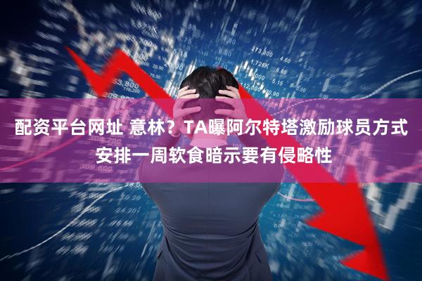 配资平台网址 意林？TA曝阿尔特塔激励球员方式 安排一周软食暗示要有侵略性