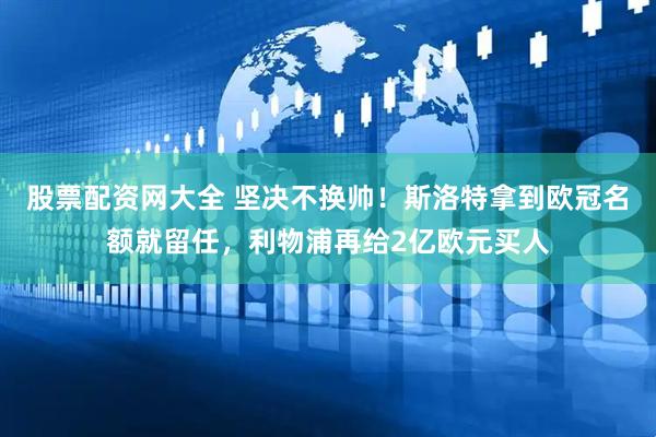 股票配资网大全 坚决不换帅！斯洛特拿到欧冠名额就留任，利物浦再给2亿欧元买人