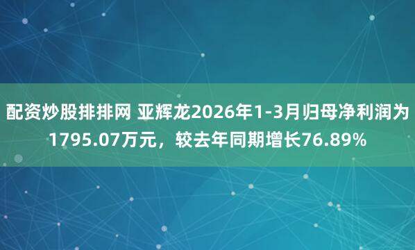 配资炒股排排网 亚辉龙2026年1-3月归母净利润为1795.07万元，较去年同期增长76.89%