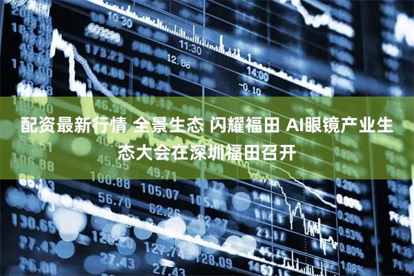 配资最新行情 全景生态 闪耀福田 AI眼镜产业生态大会在深圳福田召开