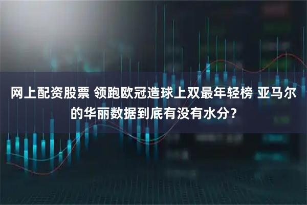 网上配资股票 领跑欧冠造球上双最年轻榜 亚马尔的华丽数据到底有没有水分？