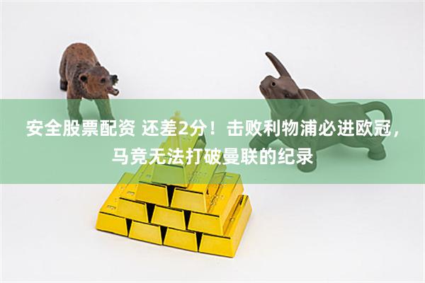 安全股票配资 还差2分！击败利物浦必进欧冠，马竞无法打破曼联的纪录