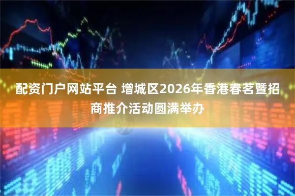 配资门户网站平台 增城区2026年香港春茗暨招商推介活动圆满举办