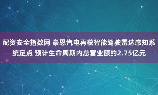 配资安全指数网 豪恩汽电再获智能驾驶雷达感知系统定点 预计生命周期内总营业额约2.75亿元