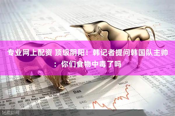 专业网上配资 顶级阴阳！韩记者提问韩国队主帅：你们食物中毒了吗