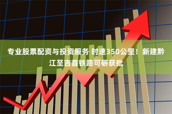 专业股票配资与投资服务 时速350公里！新建黔江至吉首铁路可研获批